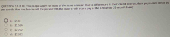 of 10: Two people apply for loans of the same amount. Due to differences in their credit scores, their payments differ by
per month. How much more will the person with the lower credit score pay at the end of the 36-month loan?
a) $439
b) $1,580
c) $2,292
d) $2,592