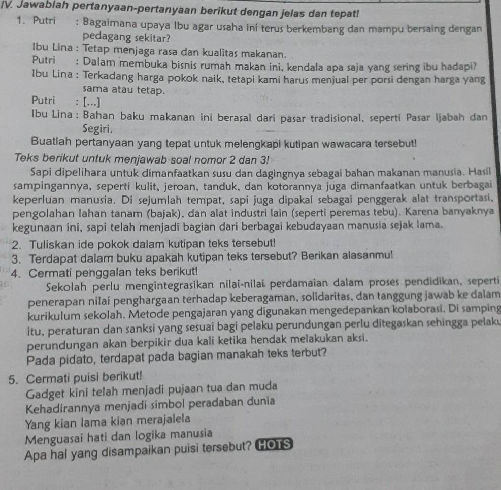 Jawablah pertanyaan-pertanyaan berikut dengan jelas dan tepat!
1. Putri : Bagaimana upaya Ibu agar usaha ini terus berkembang dan mampu bersaing dengan
pedagang sekitar?
Ibu Lina : Tetap menjaga rasa dan kualitas makanan.
Putri : Dalam membuka bisnis rumah makan ini, kendala apa saja yang sering ibu hadapi?
Ibu Lina : Terkadang harga pokok naik, tetapi kami harus menjual per porsi dengan harga yang
sama atau tetap.
Putri : [...]
Ibu Lina: Bahan baku makanan ini berasal dari pasar tradisional, seperti Pasar Ijabah dan
Segiri.
Buatlah pertanyaan yang tepat untuk melengkapi kutipan wawacara tersebut!
Teks berikut untuk menjawab soal nomor 2 dan 3!
Sapi dipelihara untuk dimanfaatkan susu dan dagingnya sebagai bahan makanan manusia. Hasil
sampingannya, seperti kulit, jeroan, tanduk, dan kotorannya juga dimanfaatkan untuk berbagai
keperluan manusia. Di sejumlah tempat, sapi juga dipakai sebagai penggerak alat transportasi,
pengolahan lahan tanam (bajak), dan alat industri lain (seperti peremas tebu). Karena banyaknya
kegunaan ini, sapi telah menjadi bagian dari berbagai kebudayaan manusia sejak lama.
2. Tuliskan ide pokok dalam kutipan teks tersebut!
3. Terdapat dalam buku apakah kutipan teks tersebut? Berikan alasanmu!
4. Cermati penggalan teks berikut!
Sekolah perlu mengintegrasikan nilai-nilai perdamaian dalam proses pendidikan, seperti
penerapan nilai penghargaan terhadap keberagaman, solidaritas, dan tanggung jawab ke dalam
kurikulum sekolah. Metode pengajaran yang digunakan mengedepankan kolaborasi. Di samping
itu, peraturan dan sanksi yang sesuai bagi pelaku perundungan perlu ditegaskan sehingga pelaku
perundungan akan berpikir dua kali ketika hendak melakukan aksi.
Pada pidato, terdapat pada bagian manakah teks terbut?
5. Cermati puisi berikut!
Gadget kini telah menjadi pujaan tua dan muda
Kehadirannya menjadi simbol peradaban dunia
Yang kian lama kian merajalela
Menguasai hati dan logika manusia
Apa hal yang disampaikan puisi tersebut? HOTS