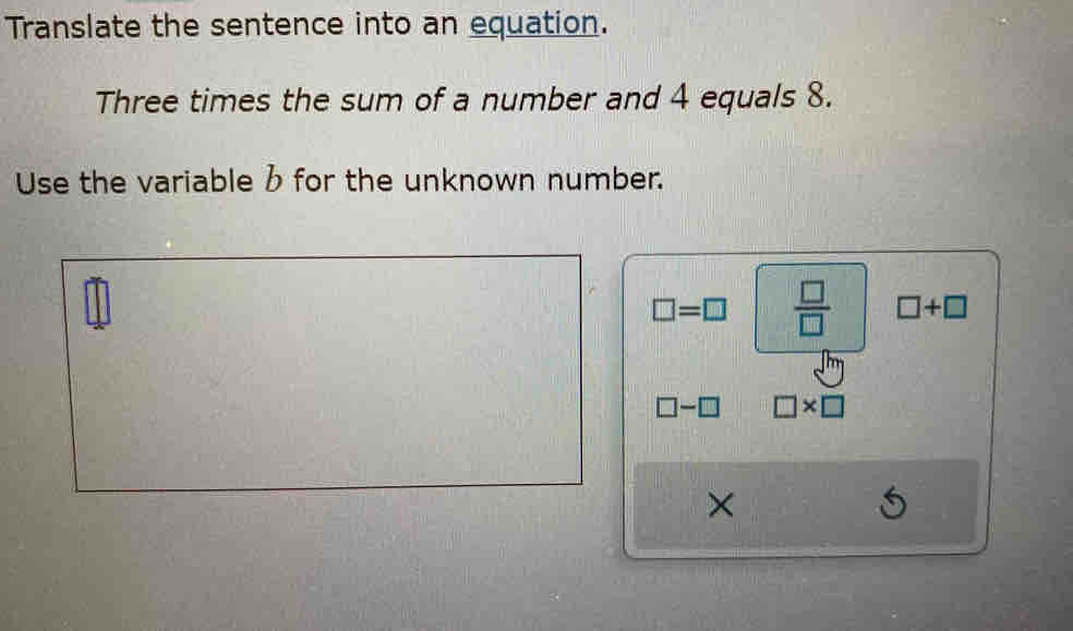 Translate the sentence into an equation. 
Three times the sum of a number and 4 equals 8. 
Use the variable b for the unknown number.
□ =□  □ /□   □ +□
□ -□ □ * □
×