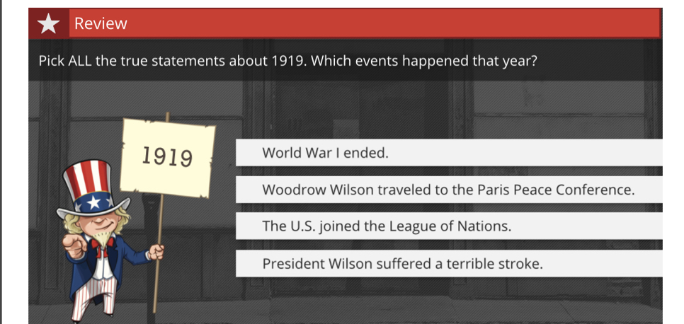 Review
Pick ALL the true statements about 1919. Which events happened that year?
1919 World War I ended.
Woodrow Wilson traveled to the Paris Peace Conference.
The U.S. joined the League of Nations.
President Wilson suffered a terrible stroke.