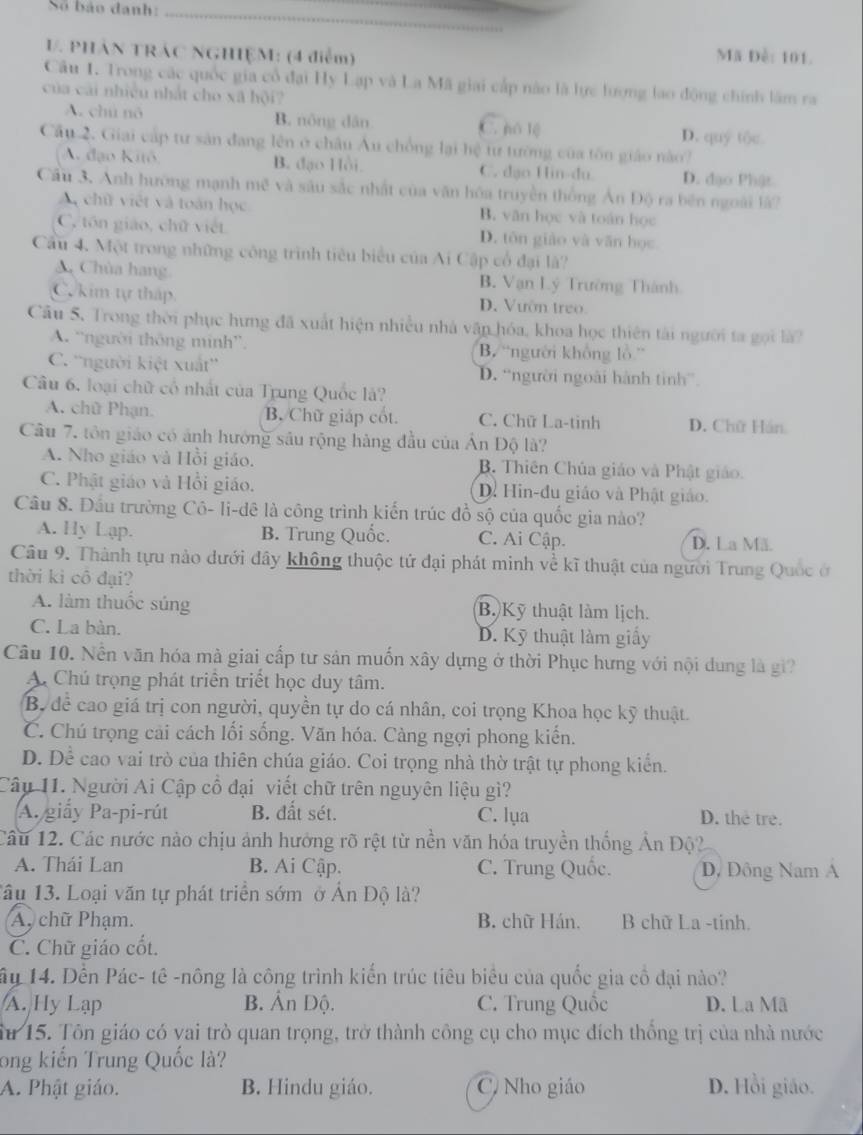 Số báo đanh:
_
V. PHÁN TRÁC NGHIỆM: (4 điễm) Mã Đề: 101.
Câu 1. Trong các quốc gia cổ đại Hy Lạp và La Mã giai cấp nào là lực lượng lao động chính lâm ra
của cải nhiều nhất cho xã hội?
A. chú nó B. nông dān C. ó lệ D. quý tộc
Cầu 2. Giai cấp tư sản đang lên ở châu Âu chồng lại hệ tư tường của tôn giáo nào?
A đạo Kitō B. đạo Hồi C. dạo Hin-du D. đạo Phật
Cầu 3. Anh hướng mạnh mẽ và sâu sắc nhất của văn hóa truyền thống Ân Độ ra bên ngoài là?
A chữ việt và toán học B. văn học và toán học
C, tôn giáo, chữ việt D. tôn giào và văn học
Cầu 4. Một trong những công trình tiêu biểu của Ai Cập cổ đại là?
Chùa hang. B. Vạn Lý Trường Thành
C kim tự tháp. D. Vườn treo.
Câu 5. Trong thời phục hưng đã xuất hiện nhiều nhà vận hóa, khoa học thiên tài người ta gọi là
A. “người thông minh”. B. 'người không lồ'
C. ''người kiệt xuất'' D. “người ngoài hành tinh”.
Câu 6, loại chữ cổ nhất của Trung Quốc là?
A. chữ Phạn. B. Chữ giáp cốt. C. Chữ La-tinh D. Chữ Hán
Câu 7. tôn giáo có ảnh hưởng sâu rộng hàng đầu của Ấn Độ là?
A. Nho giáo và Hồi giáo. B. Thiên Chúa giáo và Phật giáo.
C. Phật giáo và Hồi giáo. D. Hin-đu giáo và Phật giáo.
Câu 8. Đầu trường Cô- li-dê là công trình kiến trúc đồ sộ của quốc gia nào?
A. Hy Lạp. B. Trung Quốc. C. Ai Cập. D. La Mã
Câu 9. Thành tựu nào dưới đây không thuộc tử đại phát minh về kĩ thuật của người Trung Quốc ở
thời kì cô đại?
A. làm thuốc súng B. Kỹ thuật làm lịch.
C. La bàn. D. Kỹ thuật làm giấy
Câu 10. Nền văn hóa mà giai cấp tư sản muốn xây dựng ở thời Phục hưng với nội dung là gi?
A. Chú trọng phát triển triểt học duy tâm.
B. để cao giá trị con người, quyền tự do cá nhân, coi trọng Khoa học kỹ thuật.
C. Chú trọng cải cách lối sống. Văn hóa. Càng ngợi phong kiến.
D. Dể cao vai trò của thiên chúa giáo. Coi trọng nhà thờ trật tự phong kiển.
Câu 11. Người Ai Cập cổ đại viết chữ trên nguyên liệu gì?
A. giấy Pa-pi-rút B. đất sét. C. lụa D. the tre.
Câu 12. Các nước nào chịu ảnh hưởng rõ rệt từ nền văn hóa truyền thống Ấn Độ?
A. Thái Lan B. Ai Cập. C. Trung Quốc. D, Đông Nam A
Tâu 13. Loại văn tự phát triển sớm ở Ấn Độ là?
A, chữ Phạm. B. chữ Hán. B chữ La -tinh.
C. Chữ giáo cốt.
ây 14. Đến Pác- tê -nông là công trình kiến trúc tiêu biểu của quốc gia cô đại nào?
A. Hy Lạp B. Ấn Độ. C. Trung Quốc D. La Mã
Su 15. Tôn giáo có vai trò quan trọng, trở thành công cụ cho mục đích thống trị của nhà nước
ong kiến Trung Quốc là?
A. Phật giáo. B. Hindu giáo. C Nho giáo D. Hồi giáo.