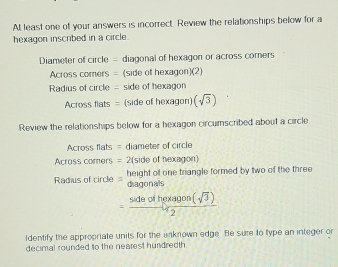 At least one of your answers is incorrect. Review the relationships below for a 
hexagon inscribed in a circle. 
Diameter of circle = diagonal of hexagon or across corners 
Across comers = (side of hexagon)(2) 
Radius of circle = side of hexagon 
Across flats = (side of hexagon) (sqrt(3))
Review the relationships below for a hexagon circumscribed about a circle 
Across flats = diameter of circle 
Across comers = 2(side of hexagon) 
Radius of circle height of one triangle formed by two of the three 
diagonals
= sideofhexagon(sqrt(3))/2 
ldentify the appropriate units for the unknown edge. Be sure to type an integer or 
decimal rounded to the nearest hundredth.