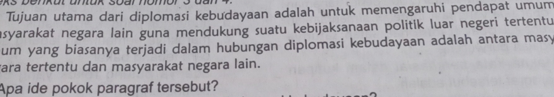 Tujuan utama dari diplomasi kebudayaan adalah untuk memengaruhi pendapat umum 
asyarakat negara lain guna mendukung suatu kebijaksanaan politik luar negeri tertentu 
um yang biasanya terjadi dalam hubungan diplomasi kebudayaan adalah antara masy 
vara tertentu dan masyarakat negara lain. 
Apa ide pokok paragraf tersebut?