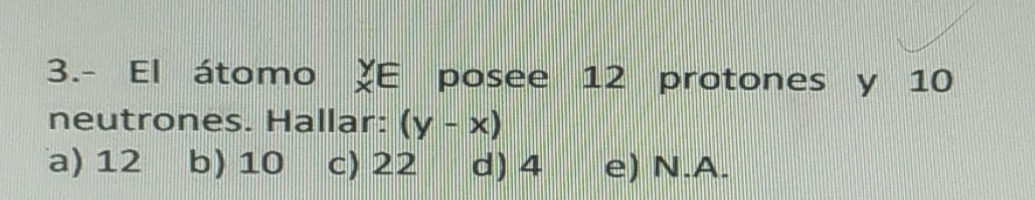 3.- El átomo XE posee 12 protones y 10
neutrones. Hallar: (y-x)
a) 12 b) 10 c) 22 d) 4 e) N. A.