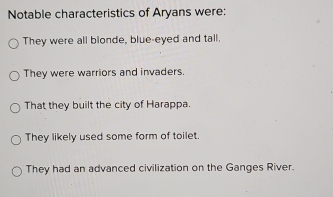 Notable characteristics of Aryans were:
They were all blonde, blue-eyed and tall.
They were warriors and invaders.
That they built the city of Harappa.
They likely used some form of toilet.
They had an advanced civilization on the Ganges River.