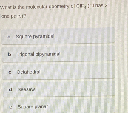 What is the molecular geometry of CIF_4 (Cl has 2
lone pairs)?
a Square pyramidal
b Trigonal bipyramidal
c Octahedral
d Seesaw
e Square planar