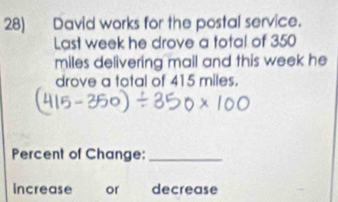 David works for the postal service. 
Last week he drove a total of 350
miles delivering mail and this week he 
drove a total of 415 miles. 
Percent of Change:_ 
Increase or decrease