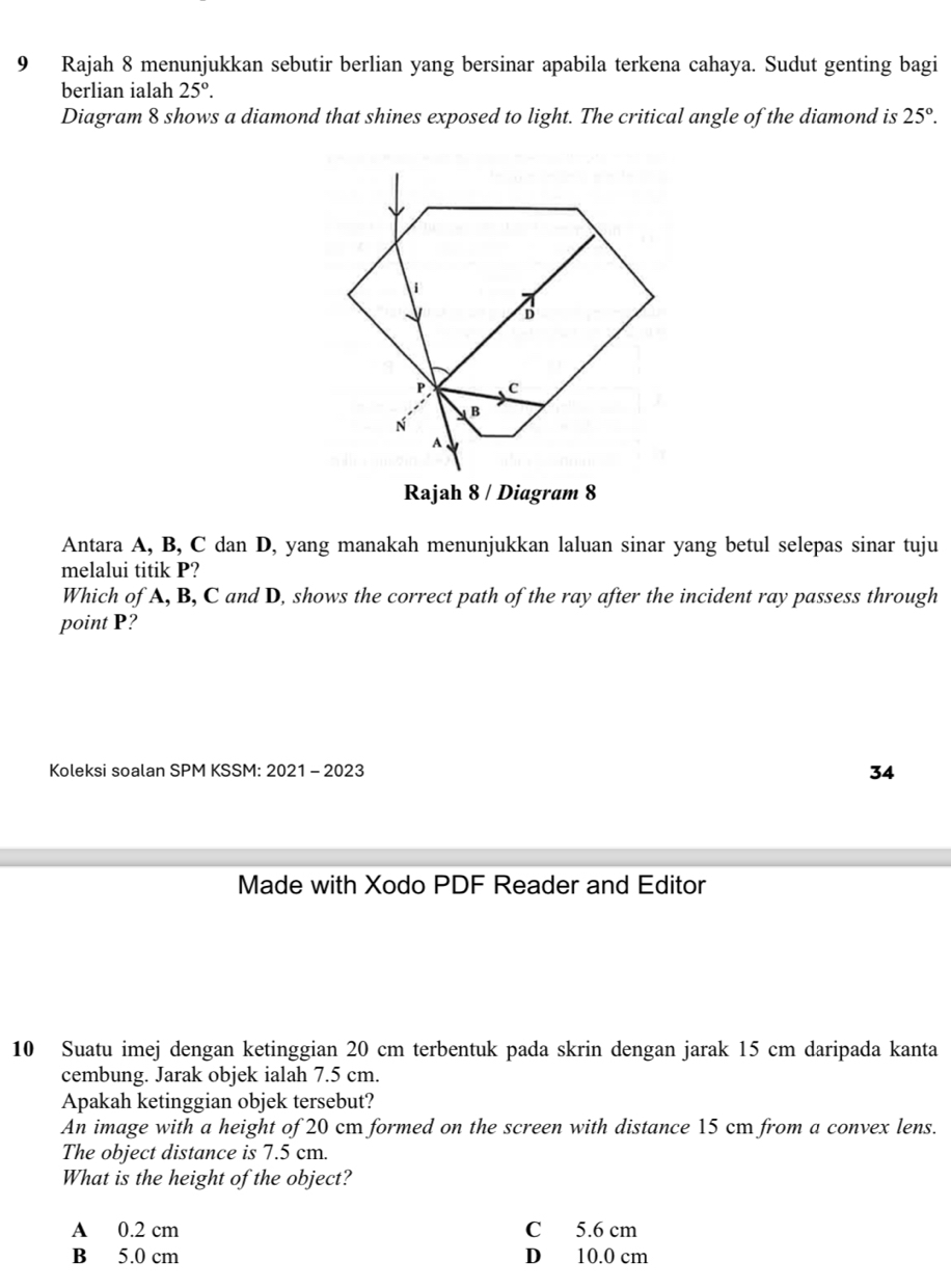 Rajah 8 menunjukkan sebutir berlian yang bersinar apabila terkena cahaya. Sudut genting bagi
berlian ialah 25°. 
Diagram 8 shows a diamond that shines exposed to light. The critical angle of the diamond is 25°. 
Rajah 8 / Diagram 8
Antara A, B, C dan D, yang manakah menunjukkan laluan sinar yang betul selepas sinar tuju
melalui titik P?
Which of A, B, C and D, shows the correct path of the ray after the incident ray passess through
point P?
Koleksi soalan SPM KSSM: 2021 - 2023 34
Made with Xodo PDF Reader and Editor
10 Suatu imej dengan ketinggian 20 cm terbentuk pada skrin dengan jarak 15 cm daripada kanta
cembung. Jarak objek ialah 7.5 cm.
Apakah ketinggian objek tersebut?
An image with a height of 20 cm formed on the screen with distance 15 cm from a convex lens.
The object distance is 7.5 cm.
What is the height of the object?
A 0.2 cm C 5.6 cm
B 5.0 cm D 10.0 cm