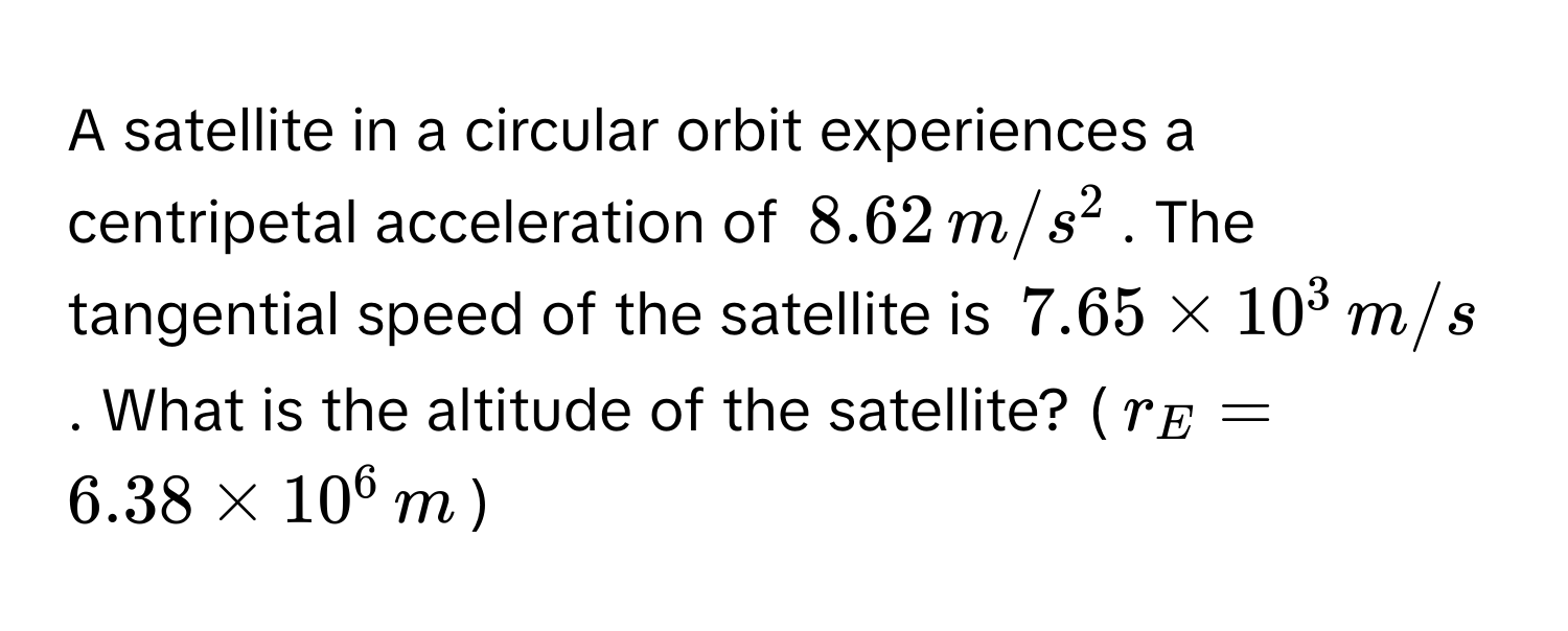 A satellite in a circular orbit experiences a centripetal acceleration of $8.62 , m/s^2$. The tangential speed of the satellite is $7.65 * 10^3 , m/s$. What is the altitude of the satellite? ($r_E = 6.38 * 10^6 , m$)