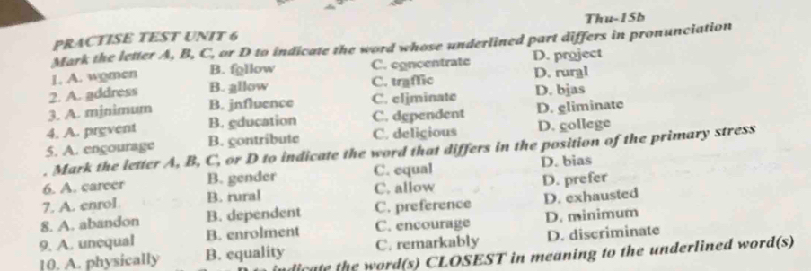 PRACTISE TEST UNIT 6 Thu-15b
Mark the letter A, B, C, or D to indicate the word whose underlined part differs in pronunciation
1. A. wgmen B. fgllow C. concentrate D. project
2. A. address B. allow C. traffic D. rural
3. A. mjnimum B. jnfluence C. eljminate D. bjas
4. A. prevent B. gducation C. dependent D. gliminate
5. A. engourage B. gontribute C. deligious D. gollege
Mark the letter A, B, C, or D to indicate the word that differs in the position of the primary stress
6. A. career B. gender C. equal D. bias
7. A. enrol B. rural C. allow D. prefer
8. A. abandon B. dependent C. preference D. exhausted
9. A. unequal B. enrolment C. encourage D. minimum
10. A. physically B. equality C. remarkably D. discriminate
indicate the word(s) CLOSEST in meaning to the underlined word(s)