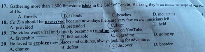 Gathering more than 1,600 limestone islets in the Gulf of Tonkin, Ha Long Bay is an iconic seascape of nd act
cliffs. D. mountains
A. forests B, islands C. beaches
18. Ca Tru should be preserved because nowadays there are very few ca tru musicians left.
A. provided B. pretended C.)kept D. held
19. The video went viral and quickly became a trending topic on YouTube.
A. favorable B, fashionable C. upgrading D. going up
20. He loved to explore new places and cultures, always looking for adventure.
A. change B. defeat C.discover D. broaden