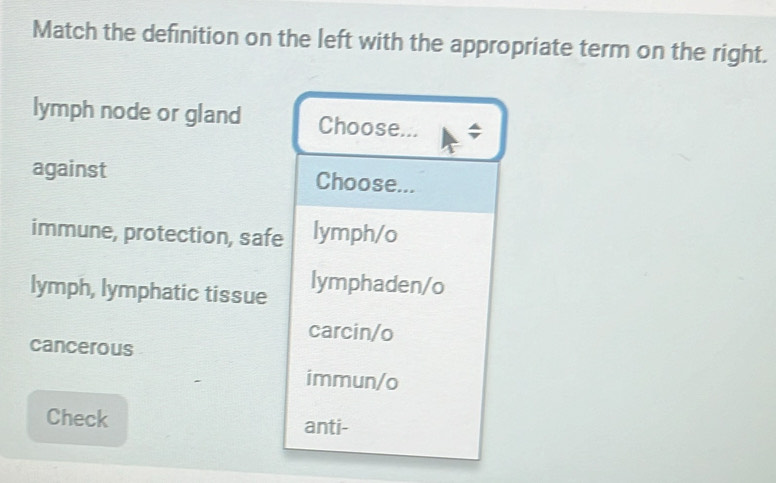 Match the definition on the left with the appropriate term on the right.
lymph node or gland Choose... ;
against Choose...
immune, protection, safe lymph/o
lymph, lymphatic tissue lymphaden/o
carcin/o
cancerous
immun/o
Check anti-