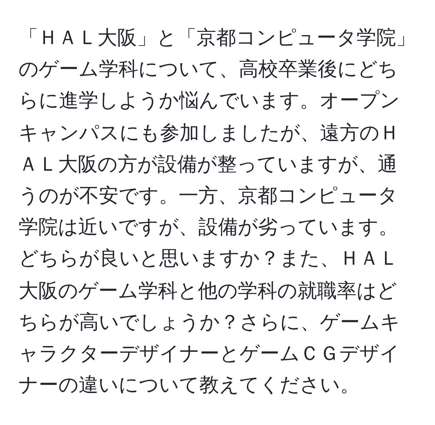 「ＨＡＬ大阪」と「京都コンピュータ学院」のゲーム学科について、高校卒業後にどちらに進学しようか悩んでいます。オープンキャンパスにも参加しましたが、遠方のＨＡＬ大阪の方が設備が整っていますが、通うのが不安です。一方、京都コンピュータ学院は近いですが、設備が劣っています。どちらが良いと思いますか？また、ＨＡＬ大阪のゲーム学科と他の学科の就職率はどちらが高いでしょうか？さらに、ゲームキャラクターデザイナーとゲームＣＧデザイナーの違いについて教えてください。