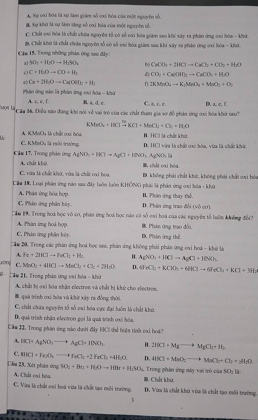 A. Sự oxi hóa là sự làm giảm số oxi hóa của một nguyên tố.
B. Sự khử là sự làm tăng số oxi hóa của một nguyên tố.
C. Chất oxi hóa là chất chứa nguyên tố có số oxi hóa giảm sau khi xảy ra phản ứng oxi hóa - khử.
D. Chất khử là chất chứa nguyên tố có số oxi hóa giảm sau khi xảy ra phản ứng oxi hóa - khử.
Câu 15. Trong những phản ứng sau đây:
a) SO_3+H_2Oto H_2SO_4
b) CaCO_3+2HClto CaCl_2+CO_2+H_2O
c) C+H_2Oto CO+H_2
d) CO_2+Ca(OH)_2to CaCO_3+H_2O
e) Ca+2H_2Oto Ca(OH)_2+H_2 f) 2KMnO_4to K_2MnO_4+MnO_2+O_2
Phản ứng nào là phản ứng oxi hóa - khử
A. c, e, f. B. a, d, e. C. a, c, e. D. a, e, f.
lượt là * Câu 16. Điều nào đúng khi nói về vai trò của các chất tham gia sơ đồ phản ứng oxi hóa khử sau?
KMnO_4+HClxrightarrow toKCl+MnCl_2+Cl_2+H_2O
A. KMnO4 là chất oxi hóa. B. HCl là chất khử.
là:
C. KMnO4 là môi trường. D. HCl vừa là chất oxi hóa, vừa là chất khử.
Câu 17. Trong phản ứng AgNO_3+HClto AgCl+HNO_3,AgNO_3 là
A. chất khử. B. chất oxi hóa.
C. vừa là chất khử, vừa là chất oxi hoa. D. không phải chất khử, không phải chất oxi hóa
Câu 18. Loại phản ứng nào sau đây luôn luôn KHÔNG phải là phản ứng oxi hóa - khử.
A. Phản ứng hóa hợp. B. Phản ứng thay thế.
C. Phản ứng phân hủy. D. Phản ứng trao đồi (vô cơ).
Câu 19. Trong hoá học vô cơ, phản ứng hoá học nào có số oxi hoá của các nguyên tố luôn không đổi?
A. Phản ứng hoá hợp. B. Phản ứng trao đổi.
C. Phản ứng phân hủy. D. Phản ứng thế.
Câu 20. Trong các phản ứng hoá học sau, phản ứng không phải phản ứng oxi hoá - khử là
A. Fe+2HClto FeCl_2+H_2. B. AgNO_3+HClto AgCl+HNO_3.
ường C. MnO_2+4HClto MnCl_2+Cl_2+2H_2O. D. 6FeCl_2+KClO_3+6HClto 6FeCl_3+KCl+3H_2
g. Câu 21. Trong phản ứng oxi hóa - khử
A. chất bị oxi hóa nhận electron và chất bị khử cho electron.
B. quá trình oxi hóa và khử xảy ra đồng thời.
C. chất chứa nguyên tố số oxi hóa cực đại luôn là chất khử.
D. quá trình nhận electron gọi là quá trình oxi hóa.
Câu 22. Trong phản ứng nào dưới đây HCl thể hiện tính oxi hoá?
A. HCl+AgNO_3to AgCl+HNO_3.
B. 2HCl+Mgto MgCl_2+H_2.
C. 8HCl+Fe_3O_4to FeCl_2+2FeCl_3+4H_2O. D. 4HCl+MnO_2to MnCl_2+Cl_2+_2H_2O.
Câu 23. Xét phản ứng SO_2+Br_2+H_2Oto HBr+H_2SO_4, 1, Trong phản ứng này vai trò của SO_2 là:
A. Chất oxi hóa. B. Chất khử.
C. Vừa là chất oxi hoá vừa là chất tạo môi trường. D. Vừa là chất khử vừa là chất tạo môi trường.
3