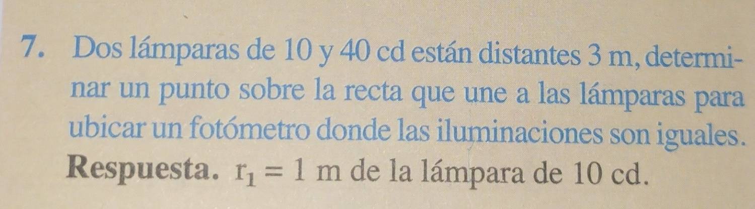 Dos lámparas de 10 y 40 cd están distantes 3 m, determi- 
nar un punto sobre la recta que une a las lámparas para 
ubicar un fotómetro donde las iluminaciones son iguales. 
Respuesta. r_1=1m de la lámpara de 10 cd.