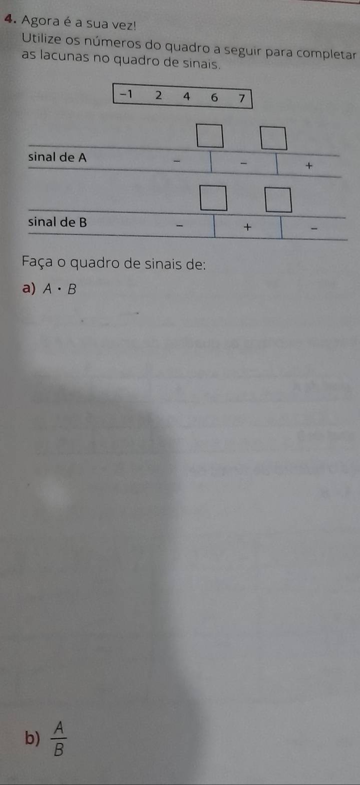 Agora é a sua vez! 
Utilize os números do quadro a seguir para completar 
as lacunas no quadro de sinais.
-1 2 4 6 7
sinal de A
beginarrayr □ □  -□ -□ + hline endarray
sinal de B
beginarrayr □ □  -□ +□ - hline endarray
Faça o quadro de sinais de: 
a) A· B
b)  A/B 