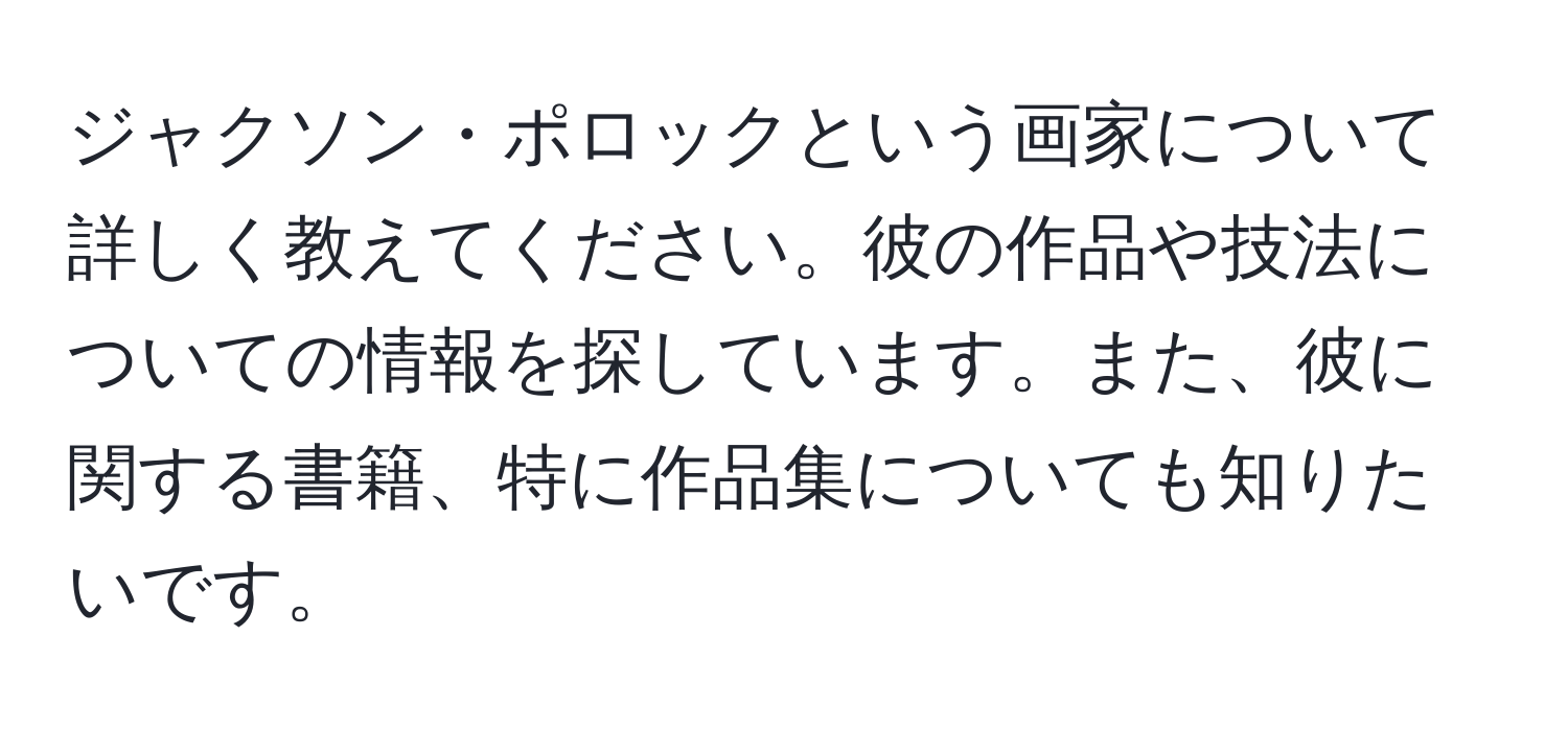 ジャクソン・ポロックという画家について詳しく教えてください。彼の作品や技法についての情報を探しています。また、彼に関する書籍、特に作品集についても知りたいです。