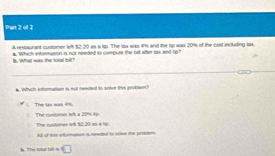 Pan 2 of 2
A restaurant customer left $2.20 as a tip. The tax was 4% and the tip was 20% of the cost including tax.
a. Which information is not needed to compute the bill after tax and tip?
b. What was the total bill?
a. Which information is not needed to solve this problem?
The tax was 4% 6.
The cusforer left a 20% tip
The custorer left $2.20 as a tip
All of this information is needed to solve the problem.
b. The total bill is =□