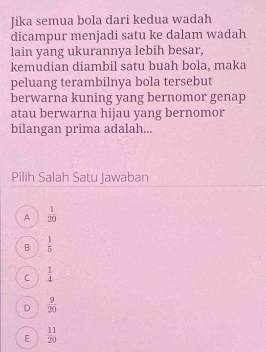 Jika semua bola dari kedua wadah
dicampur menjadi satu ke dalam wadah
lain yang ukurannya lebih besar,
kemudian diambil satu buah bola, maka
peluang terambilnya bola tersebut
berwarna kuning yang bernomor genap
atau berwarna hijau yang bernomor
bilangan prima adalah...
Pilih Salah Satu Jawaban
A  1/20 
B  1/5 
C  1/4 
D  9/20 
E  11/20 