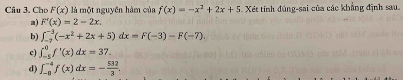 Cho F(x) là một nguyên hàm của f(x)=-x^2+2x+5. Xét tính đúng-sai của các khẳng định sau.
a) F'(x)=2-2x.
b) ∈t _(-7)^(-3)(-x^2+2x+5)dx=F(-3)-F(-7).
c) ∈t _(-5)^0f'(x)dx=37.
d) ∈t _(-8)^(-4)f(x)dx=- 532/3 .