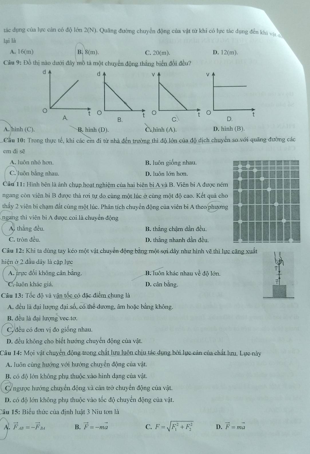 tác dụng của lực cản có độ lớn 2(N). Quãng đường chuyển động của vật từ khi có lực tác dụng đến khi vật du
lại là
A. 16(m) B. 8(m). C. 20(m). D. 12(m).
Câu 9: Đồ thị nào dưới đây mô tả một chuyển động thắng biến đổi đều?
B.
A. hình (C). B. hình (D). C. hình (A). D. hình (B).
Câu 10: Trong thực tế, khi các em đi từ nhà đến trường thì độ lớn của độ dịch chuyển so với quãng đường các
em đi sẽ
A. luôn nhỏ hơn. B. luôn giống nhau.
C. luôn bằng nhau. D. luôn lớn hơn.
Câu 11: Hình bên là ảnh chụp hoạt nghiệm của hai biên bi A và B. Viên bi A được ném
ngang còn viên bi B được thả rơi tự do cùng một lúc ở cùng một độ cao. Kết quả cho
thấy 2 viên bi chạm đất cùng một lúc. Phân tích chuyển động của viên bi A theo phương
ngang thì viên bi A được coi là chuyển động
A. thắng đều. B. thẳng chậm dần đều.
C. tròn đều. D. thẳng nhanh dần đều.
Câu 12: Khi ta dùng tay kéo một vật chuyển động bằng một sợi dây như hình vẽ thì lực căng xuất
hiện ở 2 đầu dây là cặp lực
A. trực đối không cân bằng. B. luôn khác nhau về độ lớn.
C. luôn khác giá. D. cân bằng.
Câu 13: Tốc độ và vận tốc có đặc điểm chung là
A. đều là đại lượng đại số, có thể dương, âm hoặc bằng không.
B. đều là đại lượng vec tơ.
C. đều có đơn vị đo giống nhau.
D. đều không cho biết hướng chuyển động của vật.
Câu 14: Mọi vật chuyển động trong chất lưu luôn chịu tác dụng bởi lực cản của chất lưu. Lực này
A. luôn cùng hướng với hướng chuyền động của vật.
B. có độ lớn không phụ thuộc vào hình dạng của vật.
Cngược hướng chuyển động và cản trở chuyển động của vật.
D. có độ lớn không phụ thuộc vào tốc độ chuyển động của vật.
Câu 15: Biểu thức của định luật 3 Niu tơn là
A. vector F_AB=-vector F_BA B. vector F=-mvector a C. F=sqrt (F_1)^2+F_2^2 D. vector F=mvector a