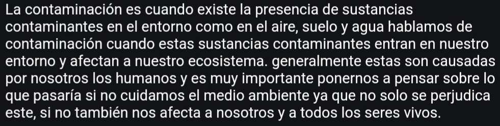 La contaminación es cuando existe la presencia de sustancias 
contaminantes en el entorno como en el aire, suelo y agua hablamos de 
contaminación cuando estas sustancias contaminantes entran en nuestro 
entorno y afectan a nuestro ecosistema. generalmente estas son causadas 
por nosotros los humanos y es muy importante ponernos a pensar sobre lo 
que pasaría si no cuidamos el medio ambiente ya que no solo se perjudica 
este, si no también nos afecta a nosotros y a todos los seres vivos.