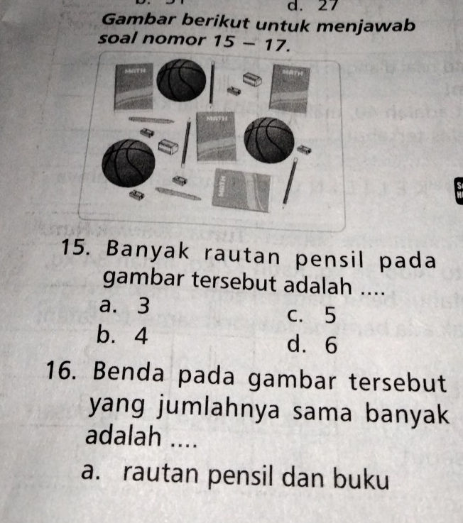 27
Gambar berikut untuk menjawab
soal nomor 15 - 17.

15. Banyak rautan pensil pada
gambar tersebut adalah ....
a. 3 c. 5
b. 4
d. 6
16. Benda pada gambar tersebut
yang jumlahnya sama banyak
adalah ....
a. rautan pensil dan buku