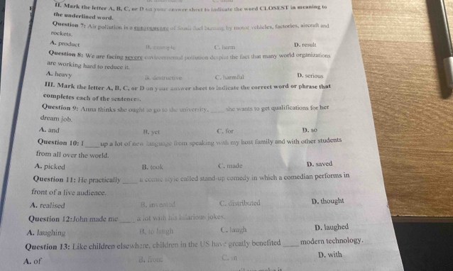 Mark the letter A, B, C, or D on your answer sheet to indicate the word CLOSEST in meaning to
the underlined word.
Question 7: Air poliution is a conzenusase of foasit fuel burming by motor vehicles, factories, aircraft and
rockets.
A. product D. zxample C. harm D. result
Question 8: We are facing severe cnvirommental pollution despite the fact that many world organizations
are working hard to reduce it.
A. heavy D. serious
S. destructive C. harmful
III. Mark the letter A, B, C, or D on your answer sheet to indicate the correet word or phrase that
completes each of the sentences.
Question 9: Anna thinks she ought to go to the university. _she wants to get qualifications for her 
dream job.
A. and B. yet C. for D. so
_
Question 10: 1 up a lot of new language from speaking with my host family and with other students 
from all over the world.
A. picked B. took C. made D. saved
_
Question 11: He practically a come stylc called stand-up comedy in which a comedian performs in
front of a live audience.
A realised B. invented C. distributed D. thought
Question 12:John made me _a lot wih his hilarious jokes.
A. laughing B, to haugh C. laugh D. laughed
Question 13: Like children elsewhere, children in the US have greatly benefited _modern technology.
A. of 8. from C. n D. with