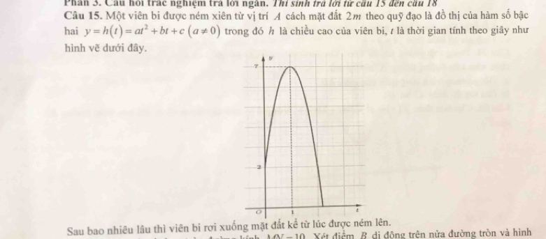 Phân 3. Cầu hổi trác nghiệm trà lới ngàn. Thi sinh trà lới từ cầu 15 đến cầu 18
Câu 15. Một viên bi được ném xiên từ vị trí A cách mặt đất 2m theo quỹ đạo là đồ thị của hàm số bậc 
hai y=h(t)=at^2+bt+c(a!= 0) trong đó h là chiều cao của viên bi, t là thời gian tính theo giây như 
hình vẽ dưới đây. 
Sau bao nhiêu lâu thì viên bi rợi xuống mặt đất kể từ lúc được ném lên. 
Xét điểm B dị động trên nửa đường tròn và hình