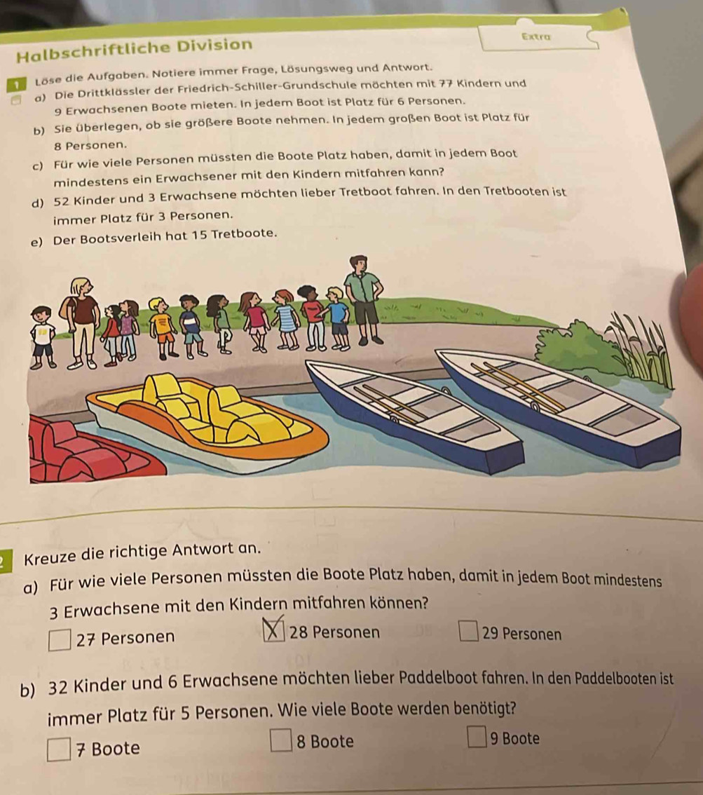 Extra
Halbschriftliche Division
1 Löse die Aufgaben. Notiere immer Frage, Lösungsweg und Antwort.
a) Die Drittklässler der Friedrich-Schiller-Grundschule möchten mit 77 Kindern und
9 Erwachsenen Boote mieten. In jedem Boot ist Platz für 6 Personen.
b) Sie überlegen, ob sie größere Boote nehmen. In jedem großen Boot ist Platz für
8 Personen.
c) Für wie viele Personen müssten die Boote Platz haben, damit in jedem Boot
mindestens ein Erwachsener mit den Kindern mitfahren kann?
d) 52 Kinder und 3 Erwachsene möchten lieber Tretboot fahren. In den Tretbooten ist
immer Platz für 3 Personen.
e) Der Bootsverleih hat 15 Tretboote.
Kreuze die richtige Antwort an.
a) Für wie viele Personen müssten die Boote Platz haben, damit in jedem Boot mindestens
3 Erwachsene mit den Kindern mitfahren können?
27 Personen
28 Personen 29 Personen
b) 32 Kinder und 6 Erwachsene möchten lieber Paddelboot fahren. In den Paddelbooten ist
immer Platz für 5 Personen. Wie viele Boote werden benötigt?
7 Boote
8 Boote 9 Boote