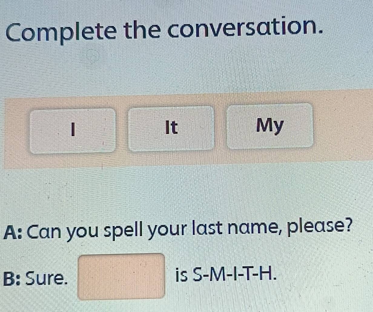 Complete the conversation. 
| 
It 
My 
A: Can you spell your last name, please? 
B: Sure. □ is S-M-I-T-H.