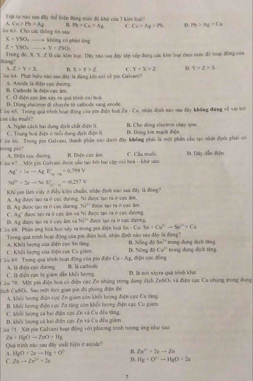 Trật tự nào sau đây thể hiện đùng mức độ khử của 3 kim loại?
A. Cu>Pb>Ag. B. Pb>Cu>Ag. C. Cu>Ag>Pb. D. Pb>Ag>Cu.
ầu 63. Cho các thông tin sau:
X+YSO_4 không có phản ứng
Z+YSO_4 Y+ZSO_4
Trong đó, X, Y, Z là các kim loại. Dãy nào sau đây sắp xếp đúng các kim loại theo mức độ hoạt động của
húng?
A. Z>Y>X. B. X>Y>Z C. Y>X>Z. D. Y>Z>X.
Tâu 64. Phát biểu nào sau đây là đúng khi nói về pin Galvani?
A. Anode là điện cực dương.
B. Cathode là điện cực âm
C. Ở điện cực âm xây ra quá trình oxi hoá.
D. Dòng electron di chuyên từ cathode sang anode.
Câu 65. Trong quá trình hoạt động của pin điện hoá Zn-Cu u, nhận định nào sau đây không đúng về vai trò
của cầu muối?
A. Ngăn cách hai dung dịch chất điện li. B. Cho dòng electron chạy qua.
C. Trung hoà điện ở mỗi dụng dịch điện li D. Đóng kín mạch điện.
Câu 66. Trong pin Galvani, thành phần nào dưới đây không phải là một phần cầu tạo nhất định phái có
trong pin?
A. Điện cực dương. B. Điện cực âm. C. Cầu muối. D. Dây dẫn điện
Câu 67. . Một pin Galvani được cấu tạo bởi hai cặp oxi hoá - khử sau:
Ag^++leto AgE_Ag^+Ag^circ =0
Ni^(2+)+2eto NiE_(Ni)°=-0.257V
Khi pin làm việc ở điều kiện chuẩn, nhận định nào sau đây là đúng?
A. Ag được tạo ra ở cực dương, Ni được tạo ra ở cực âm.
B. Ag được tạo ra ở cực dương, Ni^(2+) được tạo ra ở cực âm.
C. Ag* được tạo ra ở cực âm và Ni được tạo ra ở cực dương.
D. Ag được tạo ra ở cực âm và Ni^(2+) được tạo ra ở cực dương.
Câu 68. Phân ứng hoá học xây ra trong pin điện hoá Sn-Cu:Sn+Cu^(2+)to Sn^(2+)+Cu
Trong quá trình hoạt động của pin điện hoá, nhận định nào sau đây là đúng?
A. Khối lượng của điện cực Sn tăng. B. Nồng dhat QSn^(2+) trong dung dịch tăng.
C. Khối lượng của điện cực Cu giảm. D. Nồng dhat QCu^(2+) trong dung dịch tăng.
Cầu 69. Trong quá trình hoạt động của pin điện Cu-Ag, , điện cực đồng
A. là điện cực dương B. là cathode.
C. là điện cực bị giảm dẫn khối lượng. D. là nơi xảyra quá trình khủ.
Câu 70. Một pín điện hoá có điện cực Zn nhúng trong dung dịch ZnSO4 và điện cực Cu nhúng trong dung
dịch CuSO₄. Sau một thời gian pin đó phóng điện thì
A. khối lượng điện cực Zn giám còn khối lượng điện cực Cu tăng.
B. khối lượng điện cực Zn tăng còn khối lượng điện cực Cu giám.
C. khối lượng cả hai điện cực Zn và Cu đều tăng.
D. khối lượng cả hai điện cực Zn và Cu đều giảm.
ăn 71. Xét pin Galvani hoạt động với phương trình tương ứng như sau:
Zn+HgOto ZnO+Hg
Quá trình nào sau đây xuất hiện ở anode?
A. HgO+2eto Hg+O^(2-) B. Zn^(2+)+2eto Zn
D.
C. Znto Zn^(2+)+2e Hg+O^2to HgO+2e
7