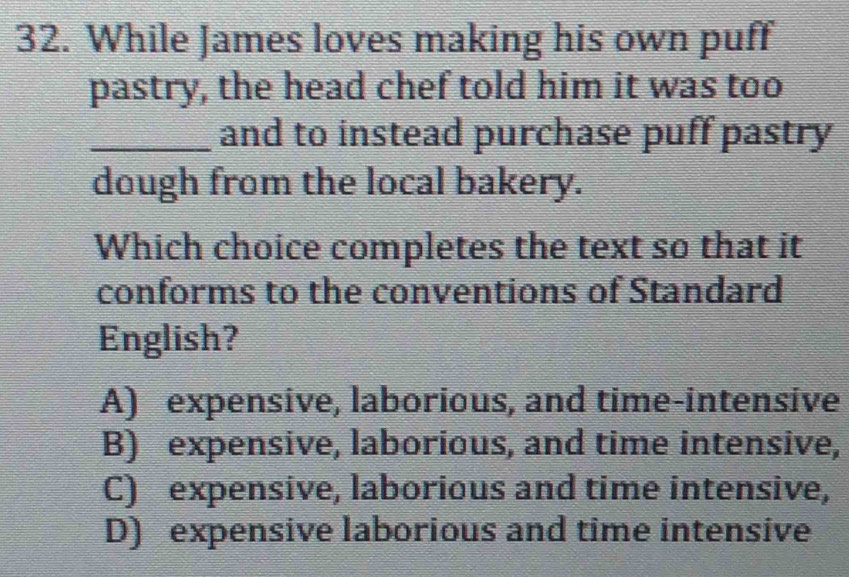 While James loves making his own puff
pastry, the head chef told him it was too
_and to instead purchase puff pastry
dough from the local bakery.
Which choice completes the text so that it
conforms to the conventions of Standard
English?
A) expensive, laborious, and time-intensive
B) expensive, laborious, and time intensive,
C) expensive, laborious and time intensive,
D) expensive laborious and time intensive