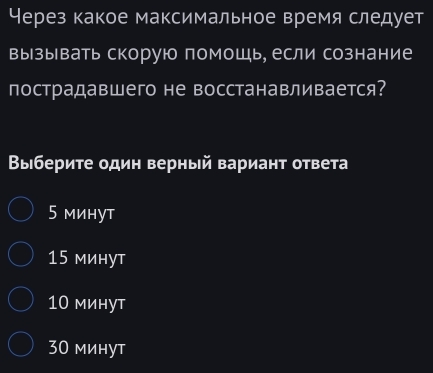 Через какое максимальное время следует
вызывать скорую помощь, если сознание
пострадавшего не восстанавливается?
Выберите один верный вариант ответа
5 минут
15 минут
10 минут
30 минут