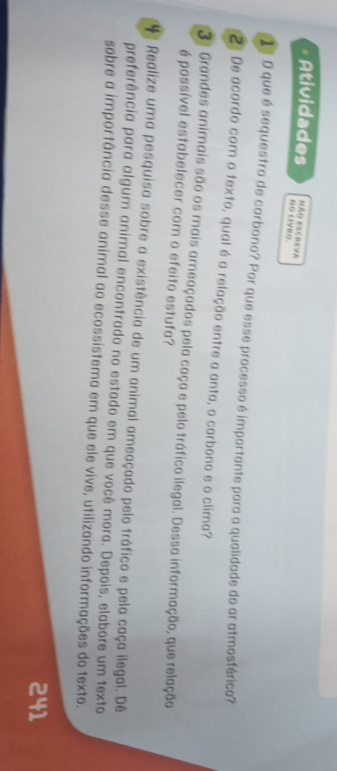 Não escreva 
Atividades NO LIVRO. 
1 º 0 que é sequestro de carbono? Por que esse processo é importante para a qualidade do ar atmosférico? 
2ª De acordo com o texto, qual é a relação entre a anta, o carbono e o clima? 
3ª Grandes animais são os mais ameaçados pela caça e pelo tráfico ilegal. Dessa informação, que relação 
é possível estabelecer com o efeito estufa? 
Realize uma pesquisa sobre a existência de um animal ameaçado pelo tráfico e pela caça ilegal. Dê 
preferência para algum animal encontrado no estado em que você mora. Depois, elabore um texto 
sobre a importância desse animal ao ecossistema em que ele vive, utilizando informações do texto. 
241