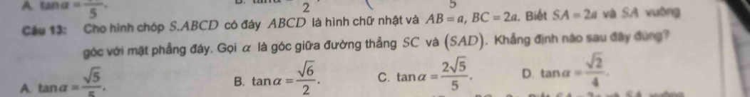 A. tan c =frac 5· 
2 
5
Cầu 13: Cho hình chóp S. ABCD có đáy ABCD là hình chữ nhật và AB=a, BC=2a. Biết SA=2a và SA vuờng
góc với mặt phẳng đáy. Gọi α là góc giữa đường thẳng SC và frac 5S S AD ). Khẳng định nào sau đây đùng?
A. tan alpha = sqrt(5)/π  .
B. tan alpha = sqrt(6)/2 . C. tan alpha = 2sqrt(5)/5 . D. tan alpha = sqrt(2)/4 .