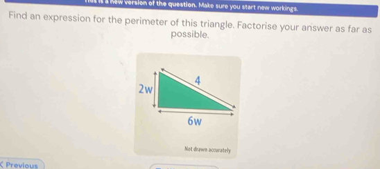 a new version of the question. Make sure you start new workings. 
Find an expression for the perimeter of this triangle. Factorise your answer as far as 
possible. 
Not drawn accurately 
Previous