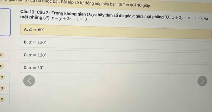 Tih cư đa được bật. Bài tập sẽ tự động nộp nếu bạn rời Tab quá 10 giây.
Câu 13: Câu 7 : Trong không gian Oxyz hãy tính số đo góc α giữa mặt phẳng (Q):
mặt phầng (P): x-y+2z+1=0 x+2y-z+5=0 và
A. alpha =60°
B. alpha =150°
B C. alpha =120°
C D. alpha =30°
C
D
C