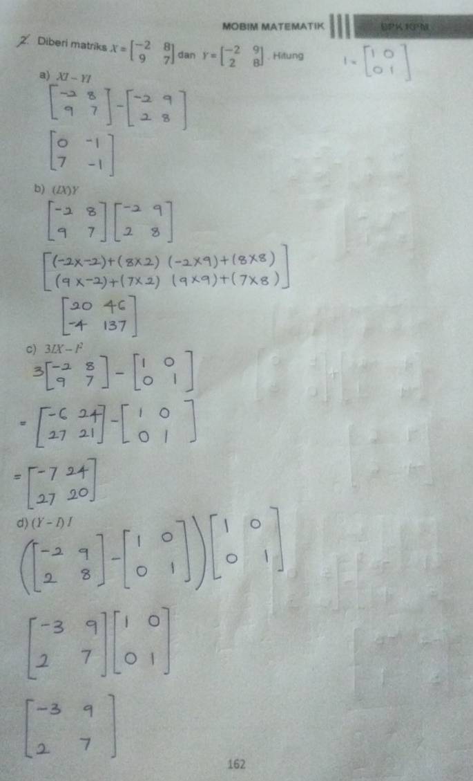 MOBIM MATEMATIK SPK 1GM 
Diberi matriks X=beginbmatrix -2&8 9&7endbmatrix dan Y=beginbmatrix -2&9 2&8endbmatrix. Hitung 1[b9]
a) XI-YI
b) (ZX)Y
c) 3IX-I^2
162