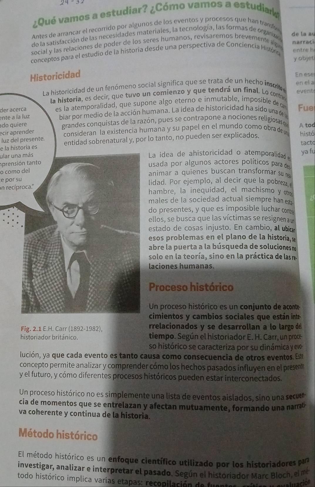 24=32
¿Qué vamos a estudiar? ¿Cómo vamos a estudiara
Antes de arrancar el recorrido por algunos de los eventos y procesos que han trano 
do la satisfacción de las necesidades materiales, la tecnología, las formas de organa de la au
social y las relaciones de poder de los seres humanos, revisaremos brevemente a  
entre h
conceptos para el estudio de la historia desde una perspectiva de Conciencia Históro narraci
y objet
Historicidad
En ese
La historicidad de un fenómeno social significa que se trata de un hecho inscrito en el a
event
la historia, es decir, que tuvo un comienzo y que tendrá un final. Lo contra
der acerca es la atemporalidad, que supone algo eterno e inmutable, imposible de £
ente a la luz biar por medio de la acción humana. La idea de historicidad ha sido una del  Fue
do quiere grandes conquistas de la razón, pues se contrapone a nociones religiosas que
ecir aprender consideran la existencia humana y su papel en el mundo como obra de un histó A tod
luz del presente.
e la historia es entidad sobrenatural y, por lo tanto, no pueden ser explicados.
tact
ular una más La idea de ahistoricidad o atemporalidad ya fu
aprensión tanto
usada por algunos actores políticos para des
o como delanimar a quienes buscan transformar su r
e por sulidad. Por ejemplo, al decir que la pobreza, 
in recíproca.''
hambre, la inequidad, el machismo y otros
males de la sociedad actual siempre han esta a
do presentes, y que es imposible luchar contra
ellos, se busca que las víctimas se resignen a un
estado de cosas injusto. En cambio, al ubica
esos problemas en el plano de la historia, se
abre la puerta a la búsqueda de soluciones n
solo en la teoría, sino en la práctica de las re.
laciones humanas.
Proceso histórico
Un proceso histórico es un conjunto de aconte
cimientos y cambios sociales que están inte
Fig. 2.1 E.H. Carr (1892-1982), rrelacionados y se desarrollan a lo largo del
historiador británico. tiempo. Según el historiador E. H. Carr, un proce
so histórico se caracteriza por su dinámica y evo
lución, ya que cada evento es tanto causa como consecuencia de otros eventos. Este
concepto permite analizar y comprender cómo los hechos pasados influyen en el presente
y el futuro, y cómo diferentes procesos históricos pueden estar interconectados.
Un proceso histórico no es simplemente una lista de eventos aislados, sino una secue
cia de momentos que se entrelazan y afectan mutuamente, formando una narrat 
va coherente y continua de la historia.
Método histórico
El método histórico es un enfoque científico utilizado por los historiadores par
investigar, analizar e interpretar el pasado. Según el historiador Marc Bloch , el me
todo histórico implica varias etapas: recopilación de fuente  N  a evaluación