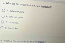 What are the synonyms for the word smolder?"
A. extinguish, burn
B. dim, extinguish
C. blaze, burn
D. dim, flicker
10. What are the antonyms for the word smolder?"