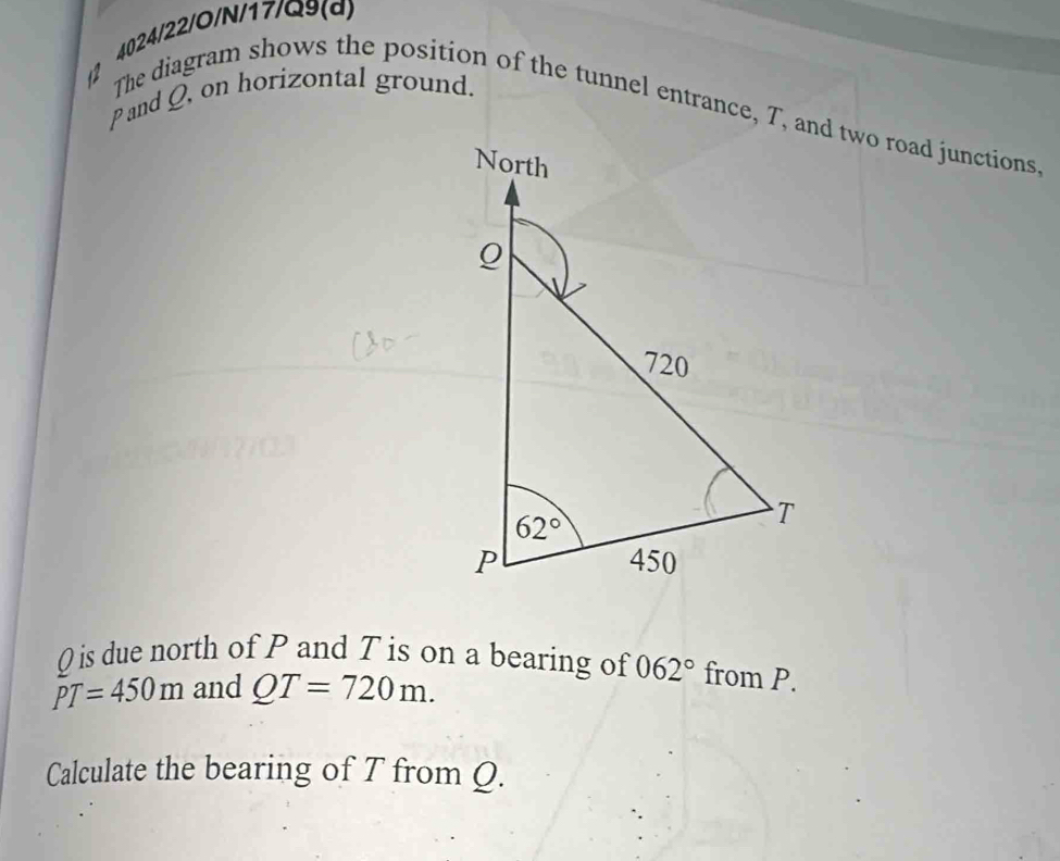 2 4024/22/O/N/17/Q9(d)
and Q, on horizontal ground.
The diagram shows the position of the tunnel entrance, T, and two road junctions
Q is due north of P and T is on a bearing of 062° from P.
PT=450m and QT=720m.
Calculate the bearing of T from Q.