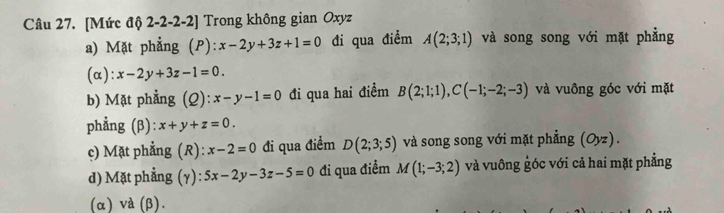 [Mức độ 2-2 -2-2] Trong không gian Oxyz
a) Mặt phẳng p ):x-2y+3z+1=0 đi qua điểm A(2;3;1) và song song với mặt phẳng
(α): x-2y+3z-1=0.
b) Mặt phẳng (Q): x-y-1=0 đi qua hai điểm B(2;1;1), C(-1;-2;-3) và vuông góc với mặt
phẳng (β): x+y+z=0.
c) Mặt phẳng (R): x-2=0 đi qua điểm D(2;3;5) và song song với mặt phẳng (Oyz).
d) Mặt phẳng (γ): 5x-2y-3z-5=0 đi qua điểm M(1;-3;2) và vuông góc với cả hai mặt phẳng
(α) va(beta ).