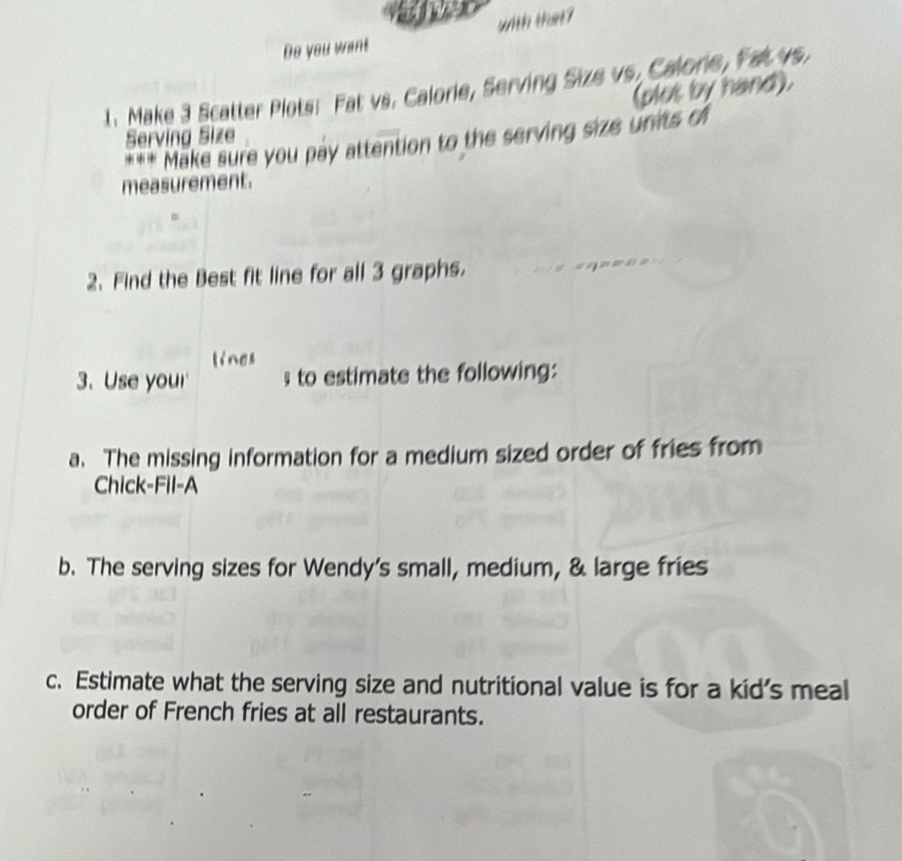 1922 
with that? 
Do you want 
1. Make 3 Scatter Plots: Fat vs. Calorie, Serving Size vs, Calore, Fat vs 
(plos by hand). 
Serving Size 
*** Make sure you pay attention to the serving size units o 
measurement. 
2、 Find the Best fit line for all 3 graphs. 
lines 
3. Use your' to estimate the following: 
a. The missing information for a medium sized order of fries from 
Chick-Fil-A 
b. The serving sizes for Wendy's small, medium, & large fries 
c. Estimate what the serving size and nutritional value is for a kid's meal 
order of French fries at all restaurants.