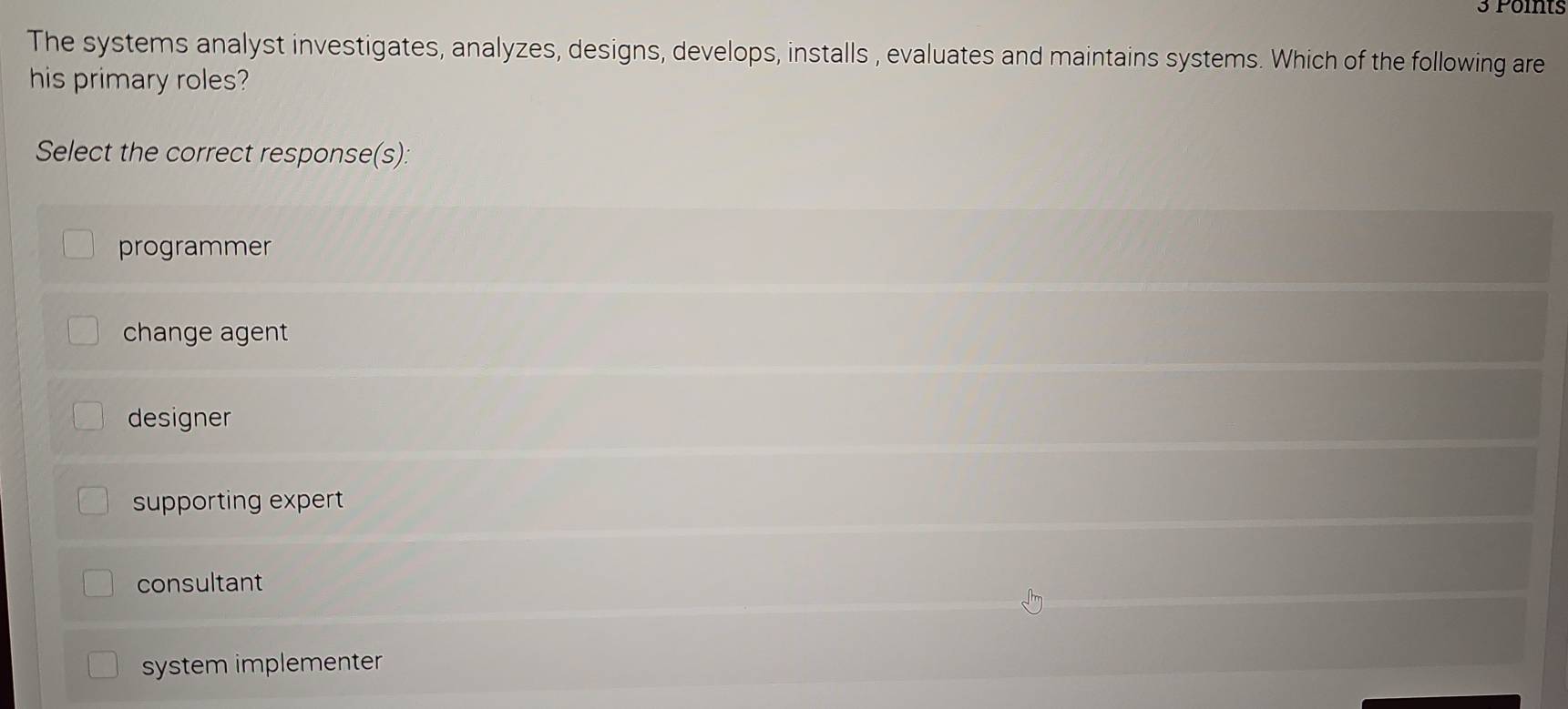 The systems analyst investigates, analyzes, designs, develops, installs , evaluates and maintains systems. Which of the following are
his primary roles?
Select the correct response(s):
programmer
change agent
designer
supporting expert
consultant
system implementer