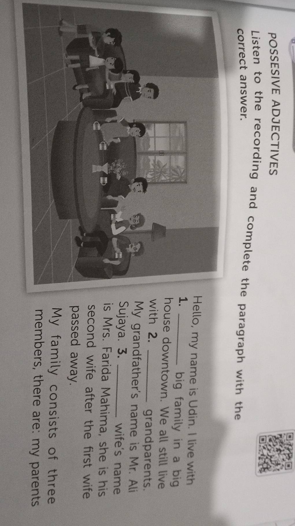 POSSESIVE ADJECTIVES 
Listen to the recording and complete the paragraph with the 
correct answer. 
o, my name is Udin. I live with 
_ 
big family in a big 
se downtown. We all still live 
h 2._ 
grandparents. 
grandfather's name is Mr. Ali 
aya. 3. _wife's name 
Mrs. Farida Mahima, she is his 
cond wife after the first wife 
assed away. 
y family consists of three 
embers, there are: my parents