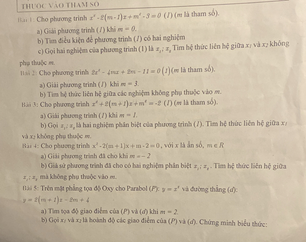 thuộc vào tham so
B.i 1 : Cho phương trình x^2-2(m-1)x+m^2-3=0 (1) (m là tham số).
a) Giải phương trình (/) khi m=0.
b) Tim điều kiện đề phương trình (/) có hai nghiệm
c) Gọi hai nghiệm của phương trình (1) là x_1;x_2 Tim hệ thức liên hệ giữa x/ và x2 không
phụ thuộc m.
Bài 2: Cho phương trình 2x^2-4mx+2m-11=0(1) (m là tham số).
a) Giải phương trình (/) khi m=3.
b) Tim hệ thức liên hệ giữa các nghiệm không phụ thuộc vào m.
Bài 3: Cho phương trình x^2+2(m+1)x+m^2=-2 (1) (m là tham số).
a) Giải phương trình (/) khi m=1.
b) Gọi x_1;x_z là hai nghiệm phân biệt của phương trình (/). Tìm hệ thức liên hệ giữa x/
và x2 không phụ thuộc m.
Bài 4: Cho phương trình x^2-2(m+1)x+m-2=0 , với x là ẩn shat o. m∈ R
a) Giải phương trình đã cho khi m=-2
b) Giả sử phương trình đã cho có hai nghiệm phân biệt x_1;x_2. Tìm hệ thức liên hệ giữa
x_1;x_2 mà không phụ thuộc vào m.
Bài 5: Trên mặt phẳng tọa độ Oxy cho Parabol (P): y=x^z và đường thẳng (d):
y=2(m+1)x-2m+4
a) Tìm tọa độ giao điểm của (P) và (đ) khi m=2.
b) Gọi x/ và x₂ là hoành độ các giao điểm của (P) và (đ). Chứng minh biểu thức: