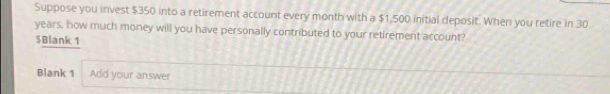 Suppose you invest $350 into a retirement account every month with a $1,500 initial deposit. When you retire in 30
years, how much money will you have personally contributed to your retirement account?
$ Blank 1 
Blank 1 Add your answer