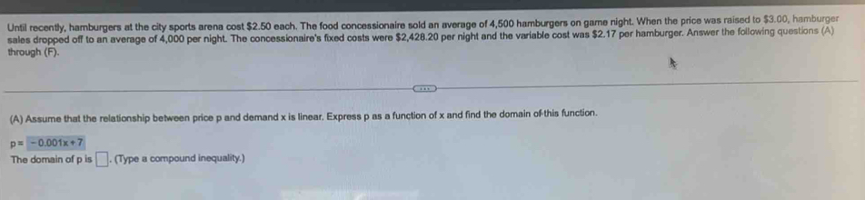 Until recently, hamburgers at the city sports arena cost $2.50 each. The food concessionaire sold an average of 4,500 hamburgers on game night. When the price was raised to $3.00, hamburger 
sales dropped off to an average of 4,000 per night. The concessionaire's fixed costs were $2,428.20 per night and the variable cost was $2.17 per hamburger. Answer the following questions (A) 
through (F). 
(A) Assume that the relationship between price p and demand x is linear, Express p as a function of x and find the domain of this function.
p=-0.001x+7
The domain of p is □. (Type a compound inequality.)