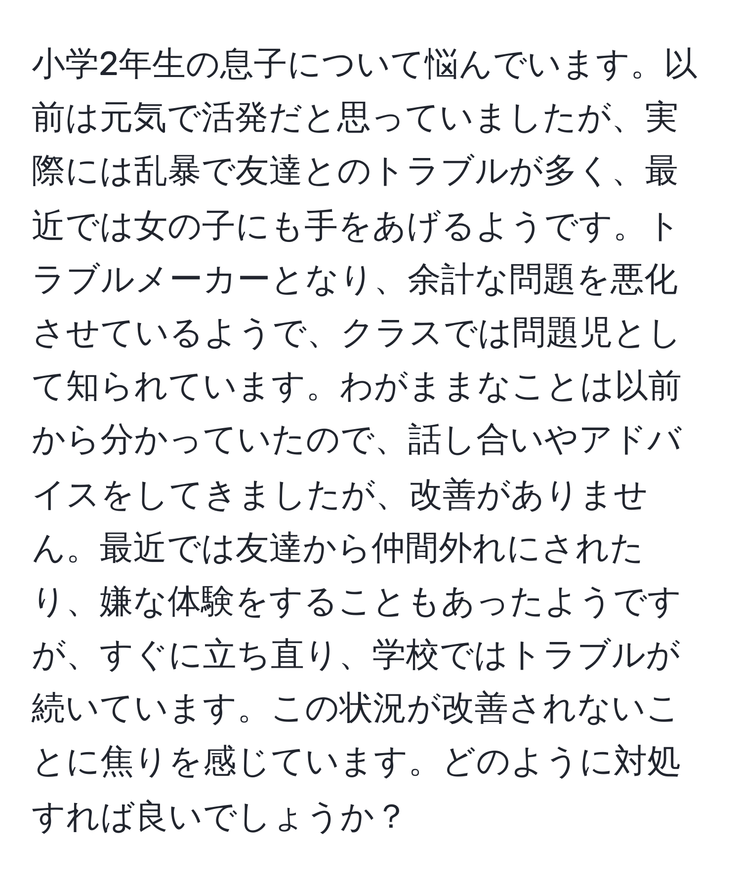 小学2年生の息子について悩んでいます。以前は元気で活発だと思っていましたが、実際には乱暴で友達とのトラブルが多く、最近では女の子にも手をあげるようです。トラブルメーカーとなり、余計な問題を悪化させているようで、クラスでは問題児として知られています。わがままなことは以前から分かっていたので、話し合いやアドバイスをしてきましたが、改善がありません。最近では友達から仲間外れにされたり、嫌な体験をすることもあったようですが、すぐに立ち直り、学校ではトラブルが続いています。この状況が改善されないことに焦りを感じています。どのように対処すれば良いでしょうか？